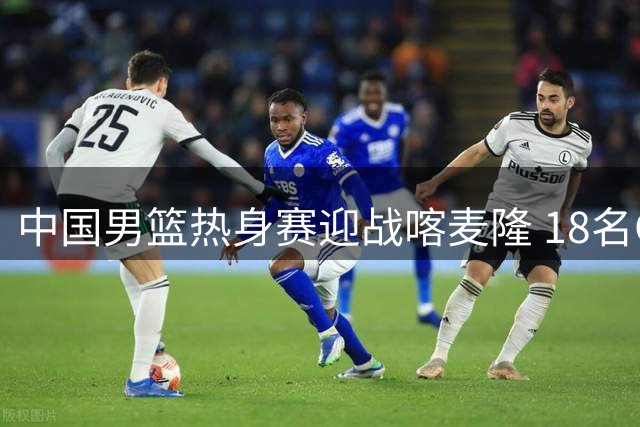 中国男篮热身赛迎战喀麦隆 18名CBA球员出征海口