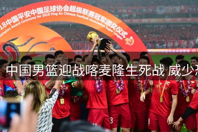 中国男篮迎战喀麦隆生死战 威少恐面临退役危机
