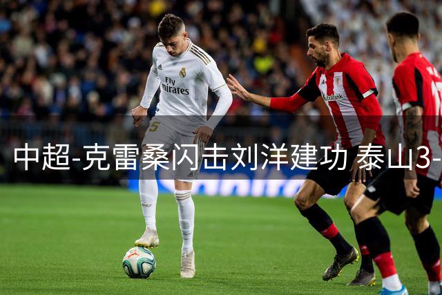 中超-克雷桑闪击刘洋建功 泰山3-1海牛收获三连胜