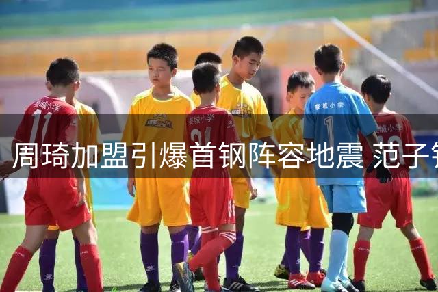 周琦加盟引爆首钢阵容地震 范子铭离队内幕曝光引热议