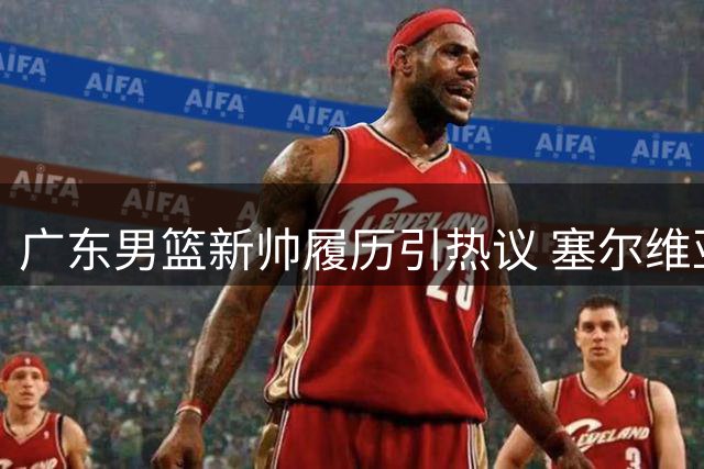 广东男篮新帅履历引热议 塞尔维亚少帅面临CBA文化考验