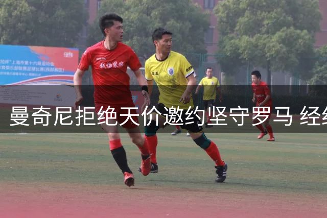 曼奇尼拒绝天价邀约坚守罗马 经纪人直言"他疯了