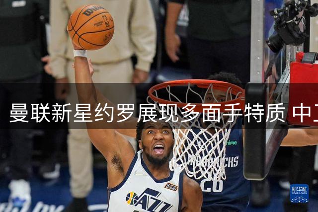 曼联新星约罗展现多面手特质 中卫右后卫双栖发展引关注