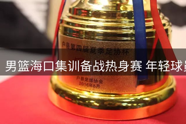 男篮海口集训备战热身赛 年轻球员集体亮相引关注