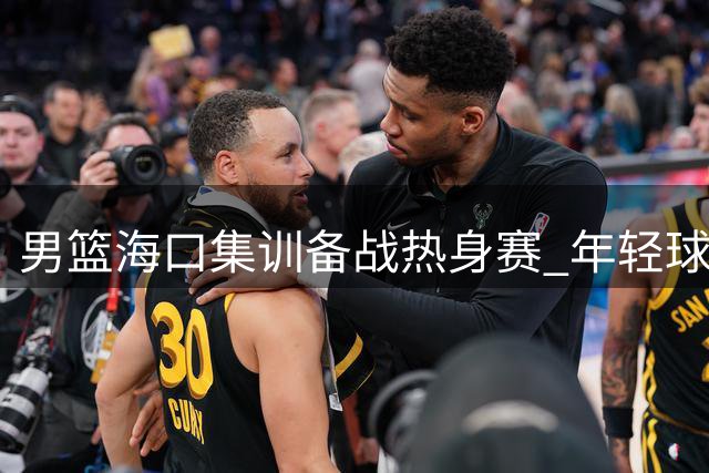 男篮海口集训备战热身赛 年轻球员集体亮相引关注