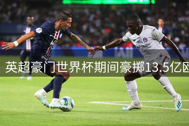 英超豪门世界杯期间豪掷13.5亿欧元 金元足球再创转会新纪录
