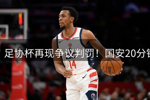 足协杯再现争议判罚！国安20分钟遭3次不利判罚 两粒进球被吹