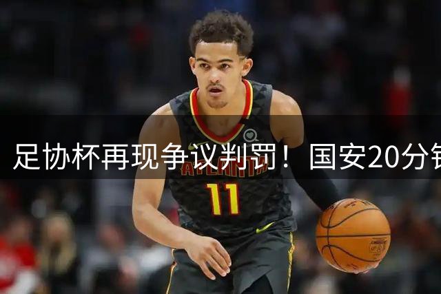 足协杯再现争议判罚！国安20分钟遭3次不利判罚 两粒进球被吹