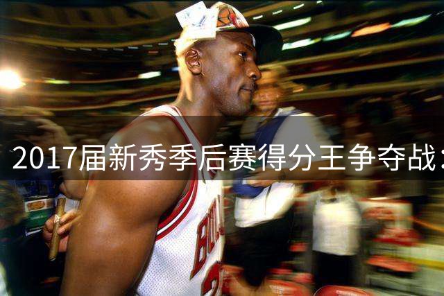 2017届新秀季后赛得分王争夺战：米切尔力压群雄 塔图姆紧随其后