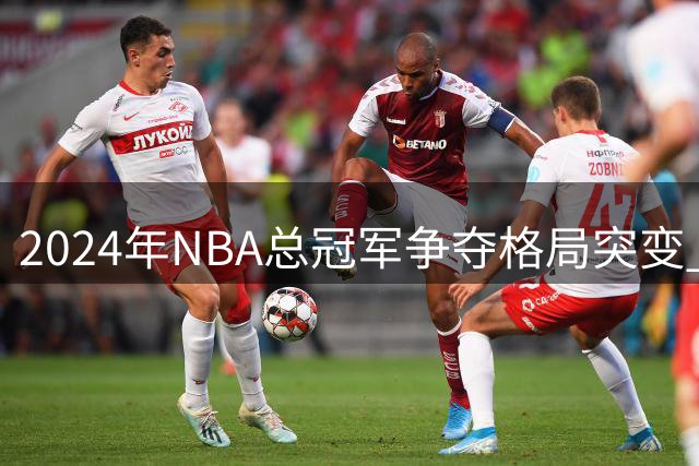 2024年NBA总冠军争夺格局突变 五档豪强最新实力榜出炉